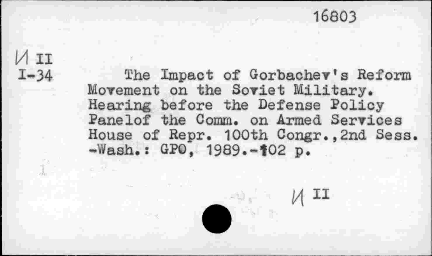 ﻿16803
M ii 1-34
The Impact of Gorbachev’s Reform Movement on the Soviet Military. Hearing before the Defense Policy Panelof the Comm, on Armed Services House of Repr. 100th Congr.,2nd Sess. -Wash.; GPO, 1989.-102 p.
